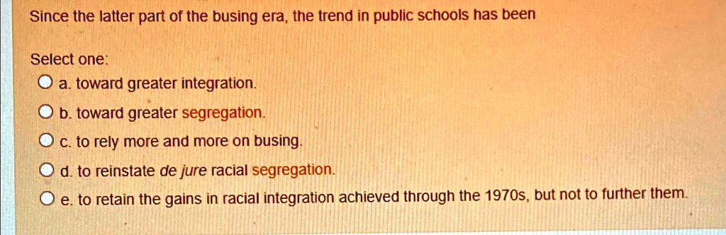 Since the latter part of the busing era, the trend in public schools has been
Select one:
a. toward greater integration.
b. toward greater segregation.
c. to rely more and more on busing.
d. to reinstate de jure racial segregation.
e. to retain the gains in racial integration achieved through the 1970s, but not to further them.