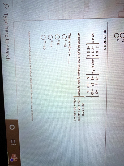 QUESTION 3
Let A =  eginbmatrix 2     0     1  -2     3     4  -5     5     6 endbmatrix and A^-1 =  eginbmatrix -2     5     -3  -8     17     -10  5     -10     6 endbmatrix.
Assume (a,b,c) is the solution of the system: egincases 2a+c=0  -2a+3b+4c=0  -5a+5b+6c=1 endcases
Then a + b + c = ........
I. -3
II. 6
III. -7
IV. -10