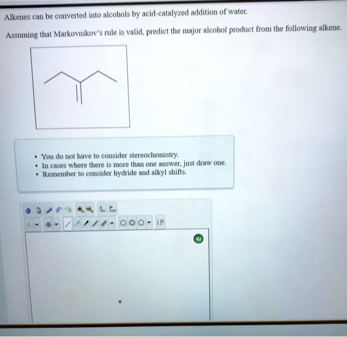 Alkenes can be converted into alcohols by acid-catalyzed addition of water. Assuming that Markovnikov's rule is valid, predict the major alcohol product from the following alkene. • You do not have to consider stereochemistry. • In cases where there is more than one answer, just draw one. • Remember to consider hydride and alkyl shifts.