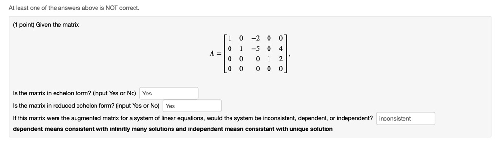 At least one of the answers above is NOT correct.
(1 point) Given the matrix
< b m a t r i x >
Is the matrix in echelon form? (input Yes or No) Yes
Is the matrix in reduced echelon form? (input Yes or No) Yes
If this matrix were the augmented matrix for a system of linear equations, would the system be inconsistent, dependent, or independent? inconsistent
dependent means consistent with infinitly many solutions and independent measn consistant with unique solution