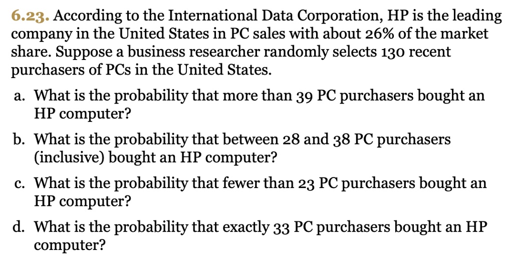 6.23. According to the International Data Corporation, HP is the leading company in the United States in PC sales with about 26% of the market share. Suppose a business researcher randomly selects 130 recent purchasers of PCs in the United States.

a. What is the probability that more than 39 PC purchasers bought an HP computer?

b. What is the probability that between 28 and 38 PC purchasers (inclusive) bought an HP computer?

c. What is the probability that fewer than 23 PC purchasers bought an HP computer?

d. What is the probability that exactly 33 PC purchasers bought an HP computer?