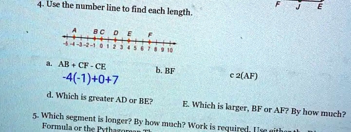 4. Use the number line to find each length.
A BC D E F
F J E
-5 -4 -3 -2 -1 0 1 2 3 4 5 6 7 8 9 10
a. AB + CF - CE
-4(-1) + 0 + 7
b. BF
c 2(AF)
d. Which is greater AD or BE?
E. Which is larger, BF or AF? By how much?
5. Which segment is longer? By how much? Work is required. Use either the
Formula or the Pythagorean Th