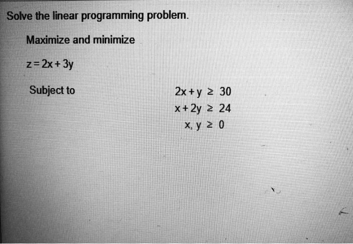 Solve the linear programming problem.
Maximize and minimize
z = 2x + 3y
Subject to
2x + y ? 30
x + 2y ? 24
x, y ? 0