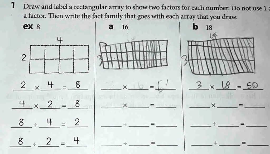 1 Draw and label a rectangular array to show two factors for each number. Do not use 1 as a factor. Then write the fact family that goes with each array that you draw.
ex 8
4
2
a 16
b 18
18
3
2 x 4 = 8
3 x 18 = 50
4 x 2 = 8
8 ÷ 4 = 2
8 ÷ 2 = 4