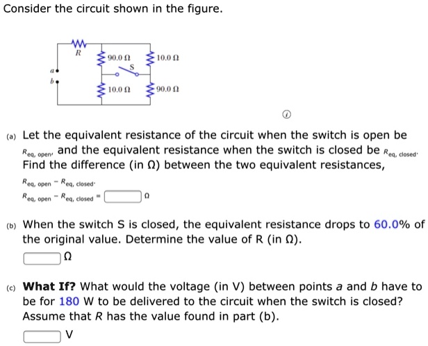 Consider the circuit shown in the figure.

(a) Let the equivalent resistance of the circuit when the switch is open be Req, open and the equivalent resistance when the switch is closed be Req, closed. Find the difference (in ?) between the two equivalent resistances, Req, open - Req, closed.
Req, open - Req, closed = ?

(b) When the switch S is closed, the equivalent resistance drops to 60.0% of the original value. Determine the value of R (in ?).
?

(c) What If? What would the voltage (in V) between points a and b have to be for 180 W to be delivered to the circuit when the switch is closed? Assume that R has the value found in part (b).
V