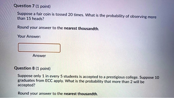 Suppose a fair coin is tossed 20 times. What is the probability of observing more than 15 heads?
Round your answer to the nearest thousandth.
Suppose only 1 in every 5 students is accepted to a prestigious college. Suppose 10 graduates from ECC apply. What is the probability that more than 2 will be accepted?
Round your answer to the nearest thousandth.