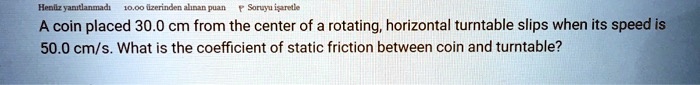 A coin placed 30.0 cm from the center of a rotating, horizontal turntable slips when its speed is 50.0 cm/s. What is the coefficient of static friction between coin and turntable?