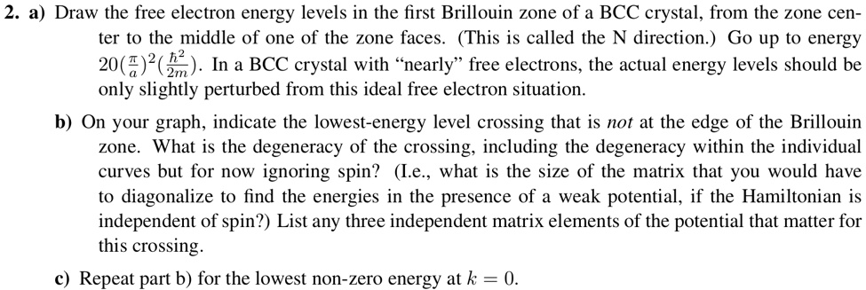 2. a) Draw the free electron energy levels in the first Brillouin zone of a BCC crystal, from the zone center to the middle of one of the zone faces. (This is called the N direction.) Go up to energy 20((π)/(a))^2((ħ^2)/(2m)). In a BCC crystal with “nearly” free electrons, the actual energy levels should be only slightly perturbed from this ideal free electron situation.
b) On your graph, indicate the lowest-energy level crossing that is not at the edge of the Brillouin zone. What is the degeneracy of the crossing, including the degeneracy within the individual curves but for now ignoring spin? (I.e., what is the size of the matrix that you would have to diagonalize to find the energies in the presence of a weak potential, if the Hamiltonian is independent of spin?) List any three independent matrix elements of the potential that matter for this crossing.
c) Repeat part b) for the lowest non-zero energy at k = 0.