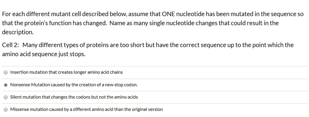 For each different mutant cell described below, assume that ONE nucleotide has been mutated in the sequence so that the protein's function has changed. Name as many single nucleotide changes that could result in the description.
Cell 2: Many different types of proteins are too short but have the correct sequence up to the point which the amino acid sequence just stops.
Insertion mutation that creates longer amino acid chains
Nonsense Mutation caused by the creation of a new stop codon.
Silent mutation that changes the codons but not the amino acids
Missense mutation caused by a different amino acid than the original version