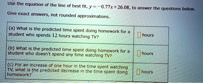 Use the equation of the line of best fit, y = -0.77x + 26.08, to answer the questions below.
Give exact answers, not rounded approximations.
(a) What is the predicted time spent doing homework for a
student who spends 12 hours watching TV?
 hours
(b) What is the predicted time spent doing homework for a
student who doesn't spend any time watching TV?
 hours
(c) For an increase of one hour in the time spent watching
TV, what is the predicted decrease in the time spent doing
homework?
 hours