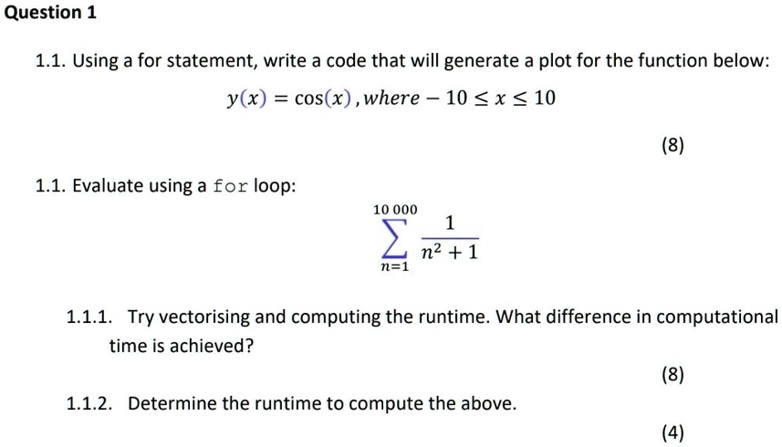 Question 1
1.1. Using a for statement, write a code that will generate a plot for the function below:
y(x) = cos(x), where -10 ? x ? 10
1.1. Evaluate using a for loop:
∑n=1^10000(1)/(n^2 + 1)
1.1.1. Try vectorising and computing the runtime. What difference in computational
time is achieved?
1.1.2. Determine the runtime to compute the above.