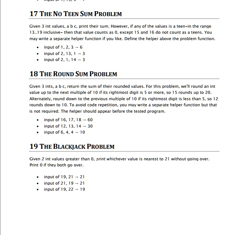 17 THE NO TEEN SUM PROBLEM
Given 3 int values, a b c, print their sum. However, if any of the values is a teen-in the range
13..19 inclusive- then that value counts as 0, except 15 and 16 do not count as a teens. You
may write a separate helper function if you like. Define the helper above the problem function.
• input of 1, 2, 3 ? 6
• input of 2, 13, 1 ? 3
• input of 2, 1, 14 ? 3

18 THE ROUND SUM PROBLEM
Given 3 ints, a b c, return the sum of their rounded values. For this problem, we'll round an int
value up to the next multiple of 10 if its rightmost digit is 5 or more, so 15 rounds up to 20.
Alternately, round down to the previous multiple of 10 if its rightmost digit is less than 5, so 12
rounds down to 10. To avoid code repetition, you may write a separate helper function but that
is not required. The helper should appear before the tested program.
• input of 16, 17, 18 ? 60
• input of 12, 13, 14 ? 30
• input of 6, 4, 4 ? 10

19 THE BLACKJACK PROBLEM
Given 2 int values greater than 0, print whichever value is nearest to 21 without going over.
Print 0 if they both go over.
• input of 19, 21 ? 21
• input of 21, 19 ? 21
• input of 19, 22 ? 19