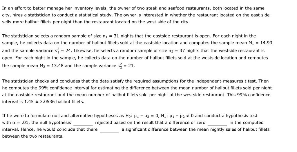 In an effort to better manage her inventory levels, the owner of two steak and seafood restaurants, both located in the same city, hires a statistician to conduct a statistical study. The owner is interested in whether the restaurant located on the east side sells more halibut fillets per night than the restaurant located on the west side of the city.

The statistician selects a random sample of size n? = 31 nights that the eastside restaurant is open. For each night in the sample, he collects data on the number of halibut fillets sold at the eastside location and computes the sample mean M? = 14.93 and the sample variance s?² = 24. Likewise, he selects a random sample of size n? = 37 nights that the westside restaurant is open. For each night in the sample, he collects data on the number of halibut fillets sold at the westside location and computes the sample mean M? = 13.48 and the sample variance s?² = 21.

The statistician checks and concludes that the data satisfy the required assumptions for the independent-measures t test. Then he computes the 99% confidence interval for estimating the difference between the mean number of halibut fillets sold per night at the eastside restaurant and the mean number of halibut fillets sold per night at the westside restaurant. This 99% confidence interval is 1.45 ± 3.0536 halibut fillets.

If he were to formulate null and alternative hypotheses as H?: ?? - ?? = 0, H?: ?? - ?? ? 0 and conduct a hypothesis test with ? = .01, the null hypothesis  rejected based on the result that a difference of zero  in the computed interval. Hence, he would conclude that there  a significant difference between the mean nightly sales of halibut fillets between the two restaurants.