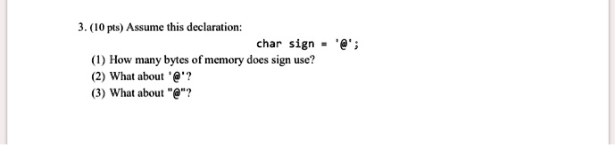 3. (10 pts) Assume this declaration:
char sign = '@';
(1) How many bytes of memory does sign use?
(2) What about '@'?
(3) What about "@"?