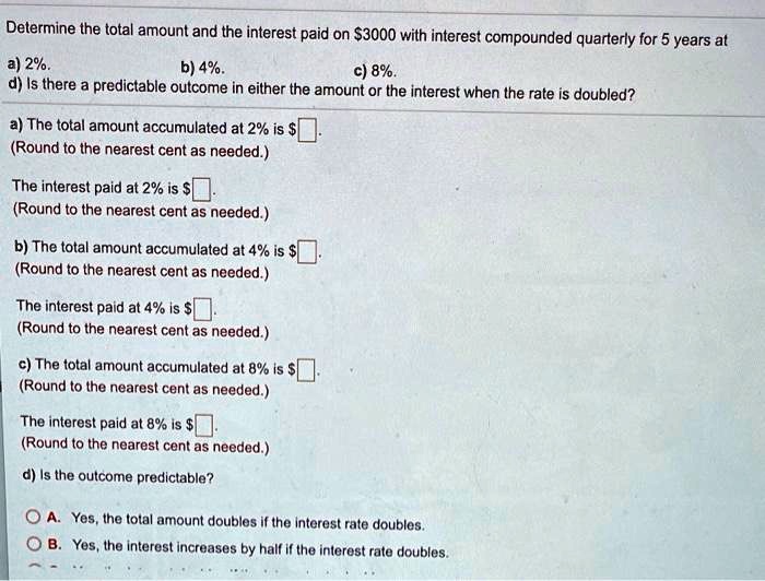 Determine the total amount and the interest paid on 3000 with interest compounded quarterly for 5 years at
a) 2%.
b) 4%.
c) 8%.
d) Is there a predictable outcome in either the amount or the interest when the rate is doubled?
a) The total amount accumulated at 2% is $ .
(Round to the nearest cent as needed.)
The interest paid at 2% is $ .
(Round to the nearest cent as needed.)
b) The total amount accumulated at 4% is $ .
(Round to the nearest cent as needed.)
The interest paid at 4% is $ .
(Round to the nearest cent as needed.)
c) The total amount accumulated at 8% is $ .
(Round to the nearest cent as needed.)
The interest paid at 8% is $ .
(Round to the nearest cent as needed.)
d) Is the outcome predictable?
A. Yes, the total amount doubles if the interest rate doubles.
B. Yes, the interest increases by half if the interest rate doubles.