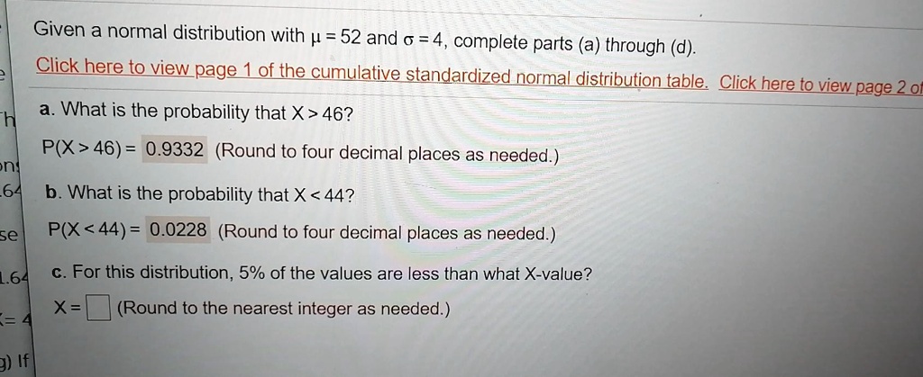 Given a normal distribution with ? = 52 and ? = 4, complete parts (a) through (d).

a. What is the probability that X > 46?
P(X > 46) = 0.9332 (Round to four decimal places as needed.)

b. What is the probability that X < 44?
P(X < 44) = 0.0228 (Round to four decimal places as needed.)

c. For this distribution, 5% of the values are less than what X-value?
X = (Round to the nearest integer as needed.)