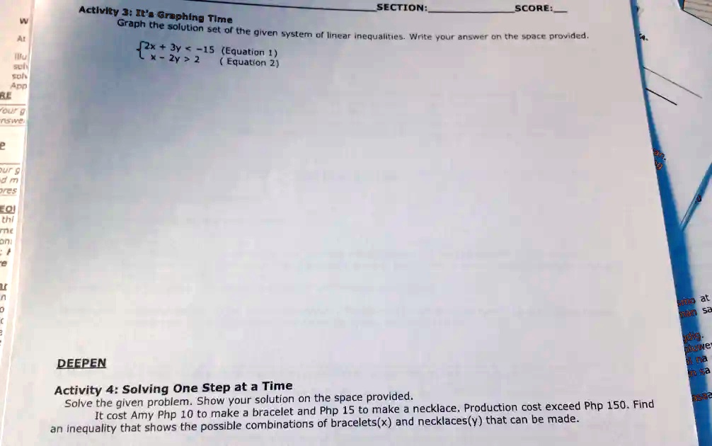 Activity 3: It's Graphing Time
Graph the solution set of the given system of linear inequalities. Write your answer on the space provided.
2x + 3y < -15 
 x - 2y > 2 (Equation 1)
(Equation 2)
DEEPEN
Activity 4: Solving One Step at a Time
Solve the given problem. Show your solution on the space provided.
It cost Amy Php 10 to make a bracelet and Php 15 to make a necklace. Production cost exceed Php 150. Find
an inequality that shows the possible combinations of bracelets(x) and necklaces(y) that can be made.