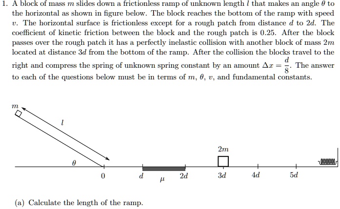 1. A block of mass m slides down a frictionless ramp of unknown length l that makes an angle ? to the horizontal as shown in figure below. The block reaches the bottom of the ramp with speed v. The horizontal surface is frictionless except for a rough patch from distance d to 2d. The coefficient of kinetic friction between the block and the rough patch is 0.25. After the block passes over the rough patch it has a perfectly inelastic collision with another block of mass 2m located at distance 3d from the bottom of the ramp. After the collision the blocks travel to the right and compress the spring of unknown spring constant by an amount ?x = d/8. The answer to each of the questions below must be in terms of m, ?, v, and fundamental constants.
(a) Calculate the length of the ramp.