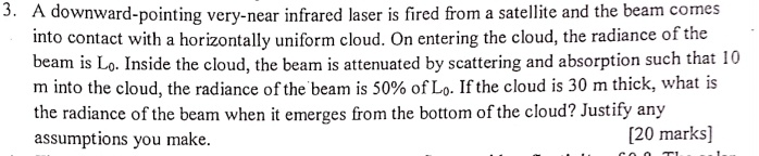 3. A downward-pointing very-near infrared laser is fired from a satellite and the beam comes
into contact with a horizontally uniform cloud. On entering the cloud, the radiance of the
beam is L0. Inside the cloud, the beam is attenuated by scattering and absorption such that 10
m into the cloud, the radiance of the beam is 50% of $L0$. If the cloud is 30 m thick, what is
the radiance of the beam when it emerges from the bottom of the cloud? Justify any
assumptions you make.
[20 marks]