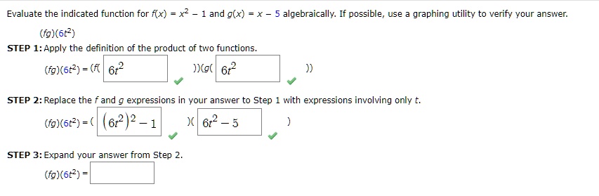 Evaluate the indicated function for f(x) = x^2 - 1 and g(x) = x - 5 algebraically. If possible, use a graphing utility to verify your answer.
(fg)(6t^2)
STEP 1: Apply the definition of the product of two functions.
(fg)(6t^2) = (f(6t^2))(g(6t^2))
STEP 2: Replace the f and g expressions in your answer to Step 1 with expressions involving only t.
(fg)(6t^2) = ((6t^2)^2 - 1)(6t^2 - 5)
STEP 3: Expand your answer from Step 2.
(fg)(6t^2) =