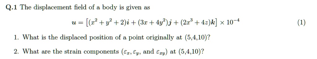 Q.1 The displacement field of a body is given as
u = left[ (x^2 + y^2 + 2)mathbfi + (3x + 4y^2)mathbfj + (2x^3 + 4z)mathbfk ight] 	imes 10^-4 (1)
1. What is the displaced position of a point originally at (5,4,10)?
2. What are the strain components (epsilonx, epsilony, and epsilonxy) at (5,4,10)?