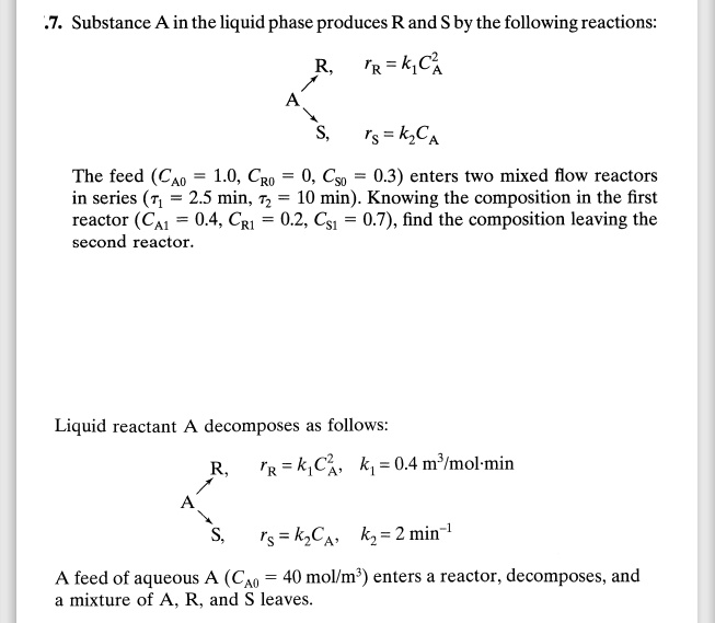 7. Substance A in the liquid phase produces R and S by the following reactions:
R, rR = k1 CA^2
S, rS = k2 CA

The feed (CA0 = 1.0, CR0 = 0, CS0 = 0.3) enters two mixed flow reactors in series (?1 = 2.5 min, ?2 = 10 min). Knowing the composition in the first reactor (CA1 = 0.4, CR1 = 0.2, CS1 = 0.7), find the composition leaving the second reactor.

Liquid reactant A decomposes as follows:
R, rR = k1 CA^2, k1 = 0.4 m^3/mol·min
S, rS = k2 CA, k2 = 2 min^-1

A feed of aqueous A (CA0 = 40 mol/m^3) enters a reactor, decomposes, and a mixture of A, R, and S leaves.