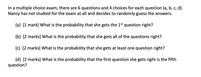 In a multiple choice exam, there are 6 questions and 4 choices for each question (a, b, c, d). Nancy has not studied for the exam at all and decides to randomly guess the answers.

(a) [1 mark] What is the probability that she gets the 1st question right?

(b) [2 marks] What is the probability that she gets all of the questions right?

(c) [2 marks] What is the probability that she gets at least one question right?

(d) [2 marks] What is the probability that the first question she gets right is the fifth question?