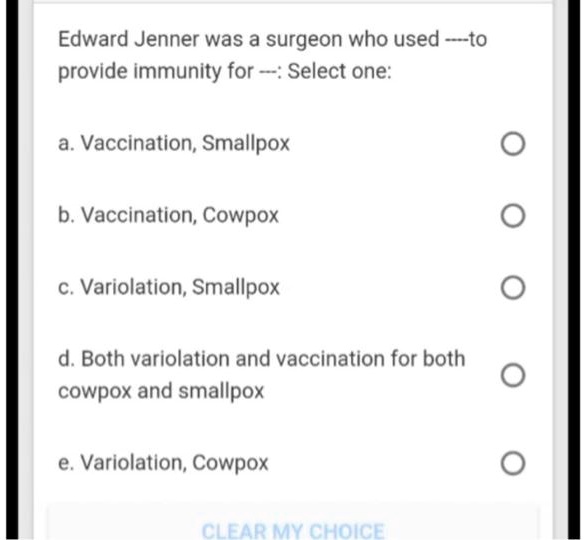 Edward Jenner was a surgeon who used —-to
provide immunity for —-: Select one:
a. Vaccination, Smallpox
b. Vaccination, Cowpox
c. Variolation, Smallpox
d. Both variolation and vaccination for both
cowpox and smallpox
e. Variolation, Cowpox