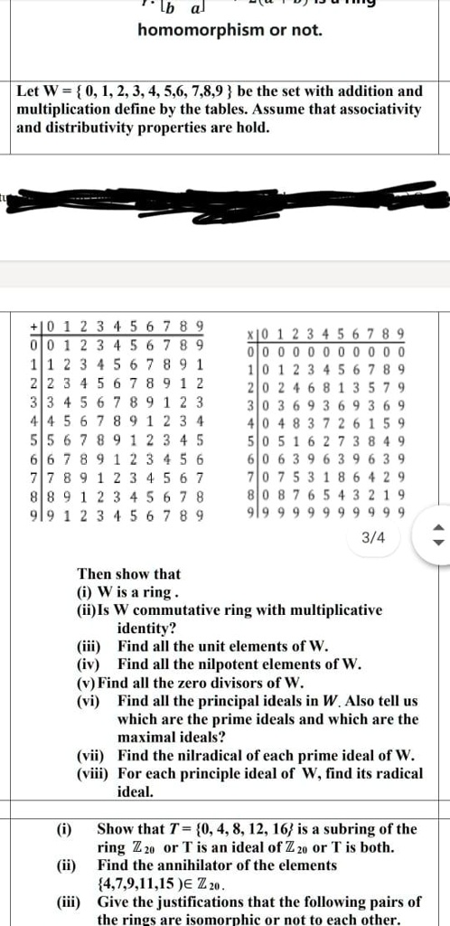 Let W =  0, 1, 2, 3, 4, 5,6, 7,8,9  be the set with addition and multiplication define by the tables. Assume that associativity and distributivity properties are hold.

+ | 0 1 2 3 4 5 6 7 8 9
0 | 0 1 2 3 4 5 6 7 8 9
1 | 1 2 3 4 5 6 7 8 9 1
2 | 2 3 4 5 6 7 8 9 1 2
3 | 3 4 5 6 7 8 9 1 2 3
4 | 4 5 6 7 8 9 1 2 3 4
5 | 5 6 7 8 9 1 2 3 4 5
6 | 6 7 8 9 1 2 3 4 5 6
7 | 7 8 9 1 2 3 4 5 6 7
8 | 8 9 1 2 3 4 5 6 7 8
9 | 9 1 2 3 4 5 6 7 8 9

x | 0 1 2 3 4 5 6 7 8 9
0 | 0 0 0 0 0 0 0 0 0 0
1 | 0 1 2 3 4 5 6 7 8 9
2 | 0 2 4 6 8 1 3 5 7 9
3 | 0 3 6 9 3 6 9 3 6 9
4 | 0 4 8 3 7 2 6 1 5 9
5 | 0 5 1 6 2 7 3 8 4 9
6 | 0 6 3 9 6 3 9 6 3 9
7 | 0 7 5 3 1 8 6 4 2 9
8 | 0 8 7 6 5 4 3 2 1 9
9 | 9 9 9 9 9 9 9 9 9 9

Then show that
(i) W is a ring .
(ii)Is W commutative ring with multiplicative identity?
(iii) Find all the unit elements of W.
(iv) Find all the nilpotent elements of W.
(v) Find all the zero divisors of W.
(vi) Find all the principal ideals in W. Also tell us which are the prime ideals and which are the maximal ideals?
(vii) Find the nilradical of each prime ideal of W.
(viii) For each principle ideal of W, find its radical ideal.

(i) Show that T = 0, 4, 8, 12, 16 is a subring of the ring ? 20 or T is an ideal of ? 20 or T is both.
(ii) Find the annihilator of the elements 4,7,9,11,15 ? ? 20 .
(iii) Give the justifications that the following pairs of the rings are isomorphic or not to each other.