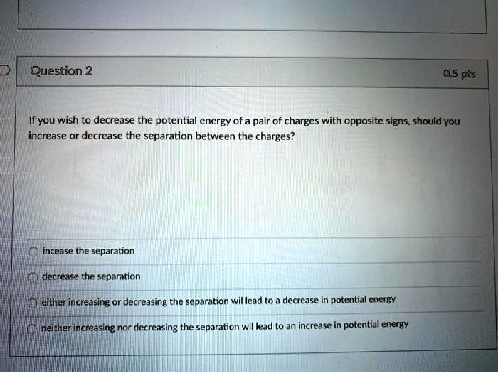 question 2 05pts if you wish to decrease the potential energy of a pair of charges with opposite signs should you increase or decrease the separation between the charges incease the separati 14497
