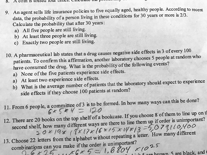 9. An agent sells life insurance policies to five equally aged, healthy people. According to recent
data, the probability of a person living in these conditions for 30 years or more is 2/3.
Calculate the probability that after 30 years:
a) All five people are still living.
b) At least three people are still living.
c) Exactly two people are still living.
10. A pharmaceutical lab states that a drug causes negative side effects in 3 of every 100
patients. To confirm this affirmation, another laboratory chooses 5 people at random who
have consumed the drug. What is the probability of the following events?
a) None of the five patients experience side effects.
a) At least two experience side effects.
b) What is the average number of patients that the laboratory should expect to experience
side effects if they choose 100 patients at random?
11. From 6 people, a committee of 3 is to be formed. In how many ways can this be done?
12. There are 20 books on the top shelf of a bookcase. If you choose 8 of them to line up on the
second shelf, how many different ways are there to line them up if order is unimportant?
13. Choose 22 letters from the alphabet without repeating a letter. How many different
combinations can you make if the order is unimportant?
