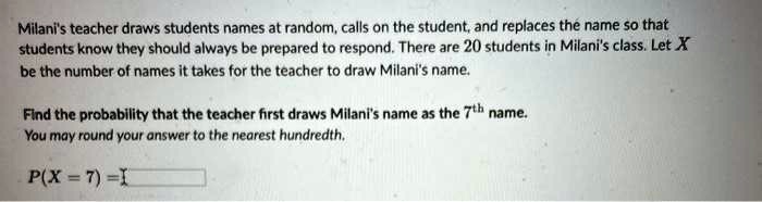 Milani's teacher draws students names at random, calls on the student, and replaces the name so that students know they should always be prepared to respond. There are 20 students in Milani's class. Let X be the number of names it takes for the teacher to draw Milani's name.

Find the probability that the teacher first draws Milani's name as the 7th name.
You may round your answer to the nearest hundredth.

P(X = 7) =