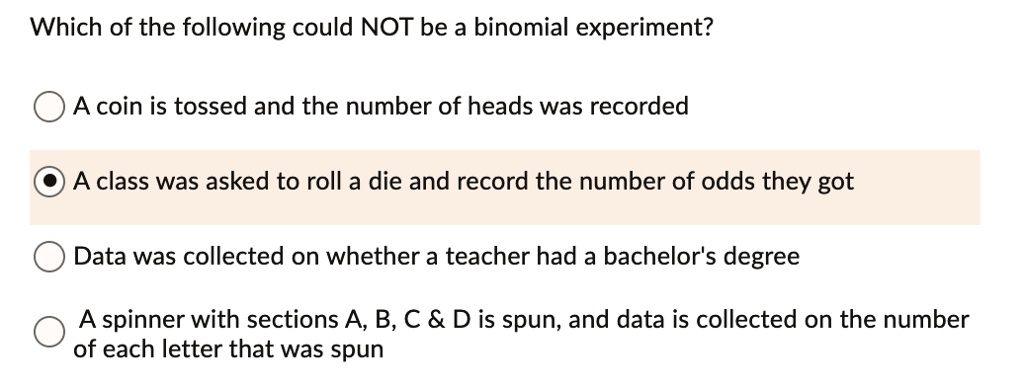 Which of the following could NOT be a binomial experiment?

A coin is tossed and the number of heads was recorded

A class was asked to roll a die and record the number of odds they got

Data was collected on whether a teacher had a bachelor's degree

A spinner with sections A, B, C     D is spun, and data is collected on the number of each letter that was spun