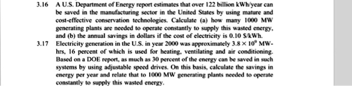 3.16 A U.S. Department of Energy report estimates that over 122 billion kWh/year can be saved in the manufacturing sector in the United States by using mature and cost-effective conservation technologies. Calculate (a) how many 1000 MW generating plants are needed to operate constantly to supply this wasted energy, and (b) the annual savings in dollars if the cost of electricity is 0.10 /kWh. 3.17 Electricity generation in the U.S. in year 2000 was approximately 3.8 x 10^9 MW-hrs, 16 percent of which is used for heating, ventilating and air conditioning. Based on a DOE report, as much as 30 percent of the energy can be saved in such systems by using adjustable speed drives. On this basis, calculate the savings in energy per year and relate that to 1000 MW generating plants needed to operate constantly to supply this wasted energy.