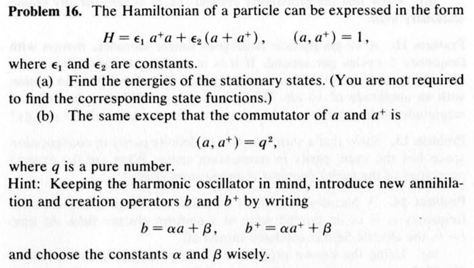 Problem 16. The Hamiltonian of a particle can be expressed in the form
H = epsilon1 a^+a + epsilon2 (a + a^+), (a, a^+) = 1,
where epsilon1 and epsilon2 are constants.
(a) Find the energies of the stationary states. (You are not required
to find the corresponding state functions.)
(b) The same except that the commutator of a and a^+ is
(a, a^+) = q^2,
where q is a pure number.
Hint: Keeping the harmonic oscillator in mind, introduce new annihilation and creation operators b and b^+ by writing
b = alpha a + eta,
b^+ = alpha a^+ + eta
and choose the constants alpha and eta wisely.