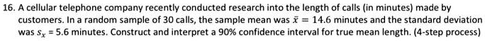 16. A cellular telephone company recently conducted research into the length of calls (in minutes) made by customers. In a random sample of 30 calls, the sample mean was x? = 14.6 minutes and the standard deviation was sx = 5.6 minutes. Construct and interpret a 90% confidence interval for true mean length. (4-step process)