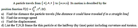 A particle travels from ( (4frac13, 6, 3) ) to ( (14, 14, 11) ). Its motion is described by the position function ( vecr(t) = (fract^33, t^2, 2t) ).
a) Find the distance the particle travels [the distance it could have traveled if in a straight line]
b) Find the average speed
c) Find the displacement.
d) List the T,N,B frame for this particle at the halfway (by time) point including curvature and torsion.