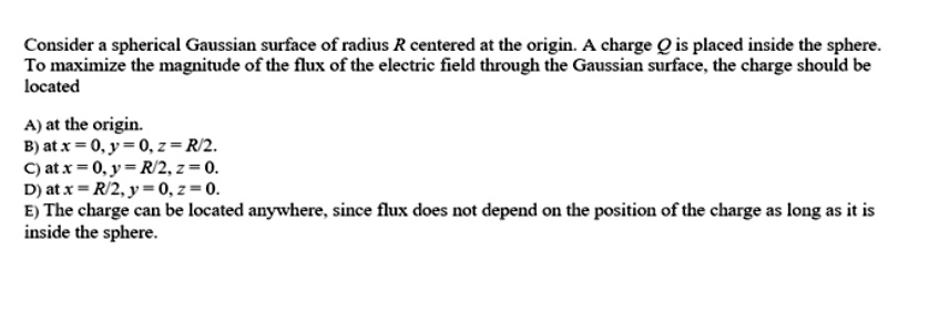 Consider a spherical Gaussian surface of radius R centered at the origin. A charge Q is placed inside the sphere. To maximize the magnitude of the flux of the electric field through the Gaussian surface, the charge should be located

A) at the origin.
B) at x = 0, y = 0, z = R/2.
C) at x = 0, y = R/2, z = 0.
D) at x = R/2, y = 0, z = 0.
E) The charge can be located anywhere, since flux does not depend on the position of the charge as long as it is inside the sphere.