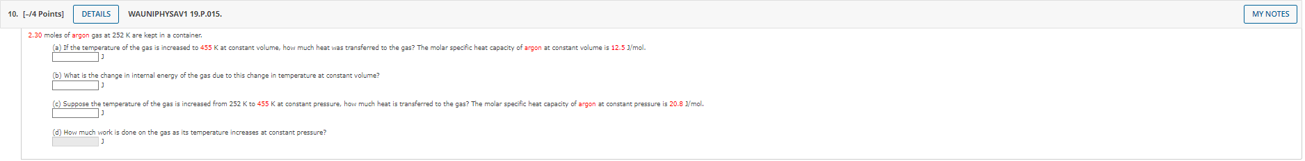 2.30 moles of argon gas at 252 K are kept in a container.
(a) If the temperature of the gas is increased to 455 K at constant volume, how much heat was transferred to the gas? The molar specific heat capacity of argon at constant volume is 12.5 J/mol.
(b) What is the change in internal energy of the gas due to this change in temperature at constant volume?
(c) Suppose the temperature of the gas is increased from 252 K to 455 K at constant pressure, how much heat is transferred to the gas? The molar specific heat capacity of argon at constant pressure is 20.8 J/mol.
(d) How much work is done on the gas as its temperature increases at constant pressure?