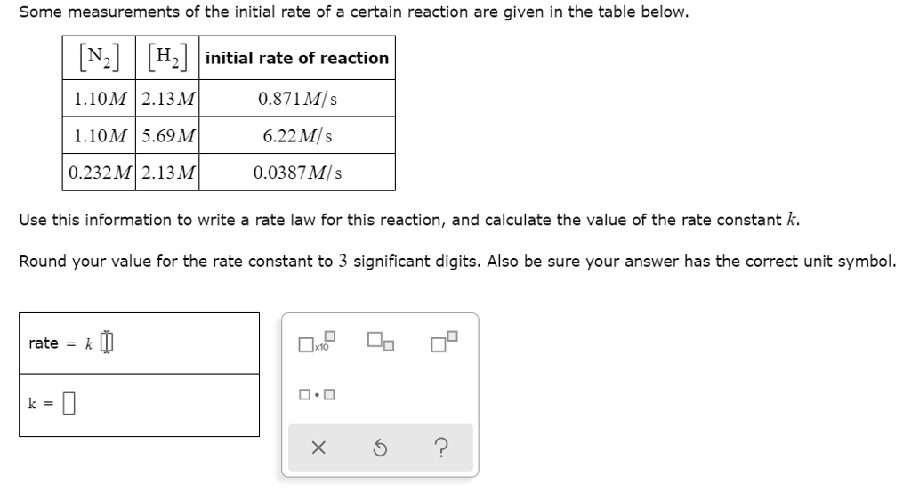 Some measurements of the initial rate of a certain reaction are given in the table below.

[N2] [H2] initial rate of reaction
1.10M 2.13M 0.871M/s
1.10M 5.69M 6.22M/s
0.232M 2.13M 0.0387M/s

Use this information to write a rate law for this reaction, and calculate the value of the rate constant k.
Round your value for the rate constant to 3 significant digits. Also be sure your answer has the correct unit symbol.

rate = k
k =