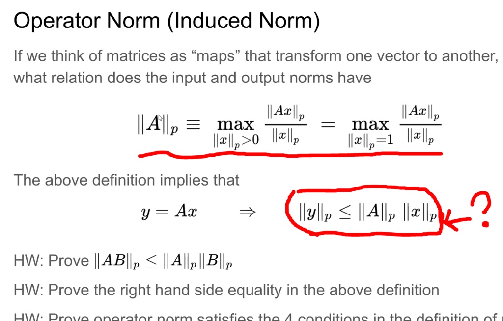 Operator Norm (Induced Norm)
If we think of matrices as "maps" that transform one vector to another, what relation does the input and output norms have
||A||p ? max (||Ax||p / ||x||p) = max (||Ax||p / ||x||p)
||x||p > 0 ||x||p = 1
The above definition implies that
y = Ax ? ||y||p ? ||A||p ||x||p
HW: Prove ||AB||p ? ||A||p ||B||p
HW: Prove the right hand side equality in the above definition
HW: Prove operator norm satisfies the 4 conditions in the definition of