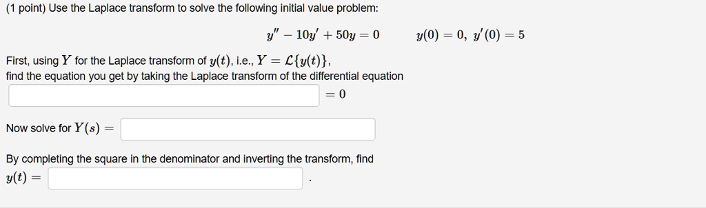 (1 point) Use the Laplace transform to solve the following initial value problem:
y” - 10y' + 50y = 0 y(0) = 0, y'(0) = 5
First, using Y for the Laplace transform of y(t), i.e., Y = Ly(t),
find the equation you get by taking the Laplace transform of the differential equation
= 0
Now solve for Y(s) =
By completing the square in the denominator and inverting the transform, find
y(t) = .