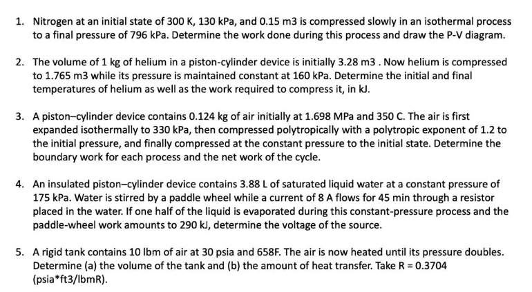 1. Nitrogen at an initial state of 300 K, 130 kPa, and 0.15 m3 is compressed slowly in an isothermal process to a final pressure of 796 kPa. Determine the work done during this process and draw the P-V diagram.

2. The volume of 1 kg of helium in a piston-cylinder device is initially 3.28 m3 . Now helium is compressed to 1.765 m3 while its pressure is maintained constant at 160 kPa. Determine the initial and final temperatures of helium as well as the work required to compress it, in kJ.

3. A piston–cylinder device contains 0.124 kg of air initially at 1.698 MPa and 350 C. The air is first expanded isothermally to 330 kPa, then compressed polytropically with a polytropic exponent of 1.2 to the initial pressure, and finally compressed at the constant pressure to the initial state. Determine the boundary work for each process and the net work of the cycle.

4. An insulated piston–cylinder device contains 3.88 L of saturated liquid water at a constant pressure of 175 kPa. Water is stirred by a paddle wheel while a current of 8 A flows for 45 min through a resistor placed in the water. If one half of the liquid is evaporated during this constant-pressure process and the paddle-wheel work amounts to 290 kJ, determine the voltage of the source.

5. A rigid tank contains 10 lbm of air at 30 psia and 658F. The air is now heated until its pressure doubles. Determine (a) the volume of the tank and (b) the amount of heat transfer. Take R = 0.3704 (psia*ft3/lbmR).