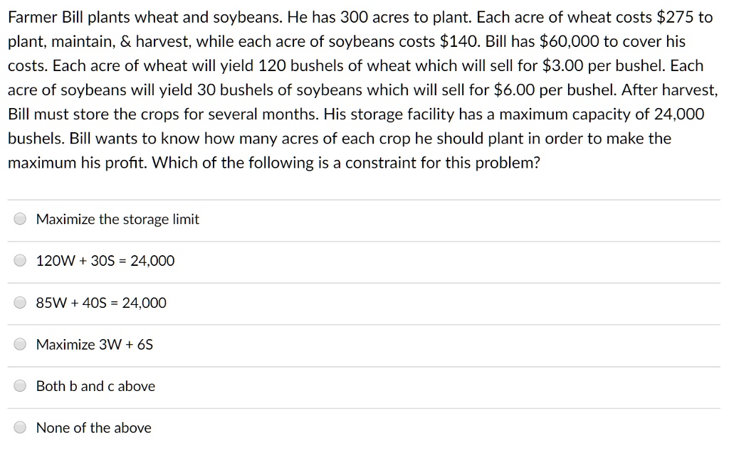 Farmer Bill plants wheat and soybeans. He has 300 acres to plant. Each acre of wheat costs 275 to
plant, maintain,     harvest, while each acre of soybeans costs140. Bill has 60,000 to cover his
costs. Each acre of wheat will yield 120 bushels of wheat which will sell for3.00 per bushel. Each
acre of soybeans will yield 30 bushels of soybeans which will sell for 6.00 per bushel. After harvest,
Bill must store the crops for several months. His storage facility has a maximum capacity of 24,000
bushels. Bill wants to know how many acres of each crop he should plant in order to make the
maximum his profit. Which of the following is a constraint for this problem?
Maximize the storage limit
120W + 30S = 24,000
85W + 40S = 24,000
Maximize 3W + 6S
Both b and c above
None of the above