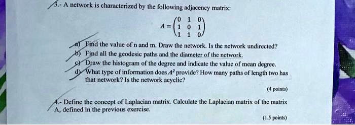 3.- A network is characterized by the following adjacency matrix:
A = eginpmatrix 0     1     0  1     0     1  1     1     0 endpmatrix
a) Find the value of n and m. Draw the network. Is the network undirected?
b) Find all the geodesic paths and the diameter of the network.
c) Draw the histogram of the degree and indicate the value of mean degree.
d) What type of information does A^2 provide? How many paths of length two has that network? Is the network acyclic?
(4 points)
4.- Define the concept of Laplacian matrix. Calculate the Laplacian matrix of the matrix A, defined in the previous exercise.
(1.5 points)