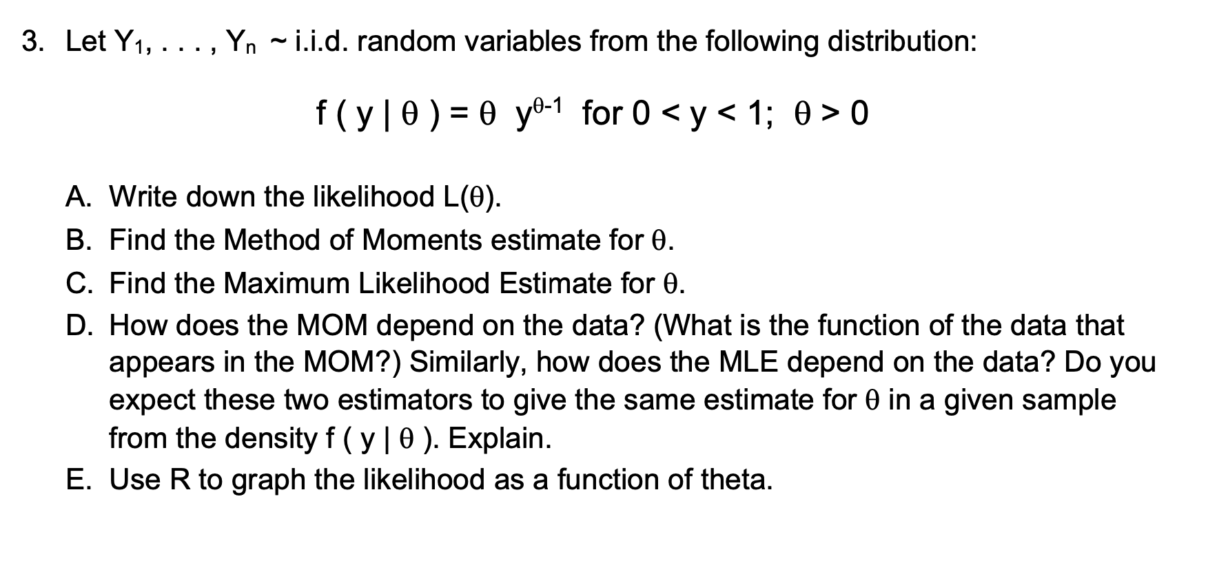 3. Let Y1, . . . , Yn   i.i.d. random variables from the following distribution:
f ( y | ? ) = ? y?-1 for 0 < y < 1; ? > 0
A. Write down the likelihood L(?).
B. Find the Method of Moments estimate for ?.
C. Find the Maximum Likelihood Estimate for ?.
D. How does the MOM depend on the data? (What is the function of the data that appears in the MOM?) Similarly, how does the MLE depend on the data? Do you expect these two estimators to give the same estimate for ? in a given sample from the density f ( y | ? ). Explain.
E. Use R to graph the likelihood as a function of theta.