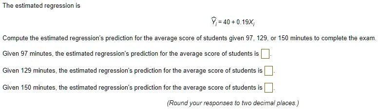 The estimated regression is
?i = 40 + 0.19Xi
Compute the estimated regression's prediction for the average score of students given 97, 129, or 150 minutes to complete the exam.
Given 97 minutes, the estimated regression's prediction for the average score of students is
Given 129 minutes, the estimated regression's prediction for the average score of students is
Given 150 minutes, the estimated regression's prediction for the average score of students is
(Round your responses to two decimal places.)