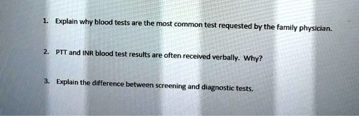 1. Explain why blood tests are the most common test requested by the family physician.

2. PTT and INR blood test results are often received verbally. Why?

3. Explain the difference between screening and diagnostic tests.