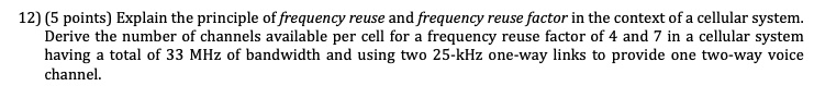 12) (5 points) Explain the principle of frequency reuse and frequency reuse factor in the context of a cellular system.
Derive the number of channels available per cell for a frequency reuse factor of 4 and 7 in a cellular system
having a total of 33 MHz of bandwidth and using two 25-kHz one-way links to provide one two-way voice
channel.