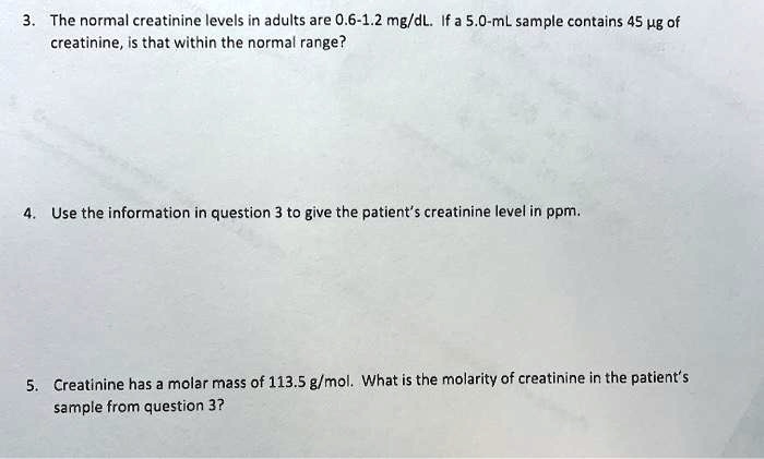 3. The normal creatinine levels in adults are 0.6-1.2 mg/dL. If a 5.0-mL sample contains 45 ?g of creatinine, is that within the normal range?

4. Use the information in question 3 to give the patient's creatinine level in ppm.

5. Creatinine has a molar mass of 113.5 g/mol. What is the molarity of creatinine in the patient's sample from question 3?